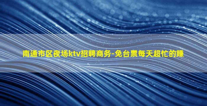 南通市区夜场ktv招聘商务-免台票每天超忙的赚